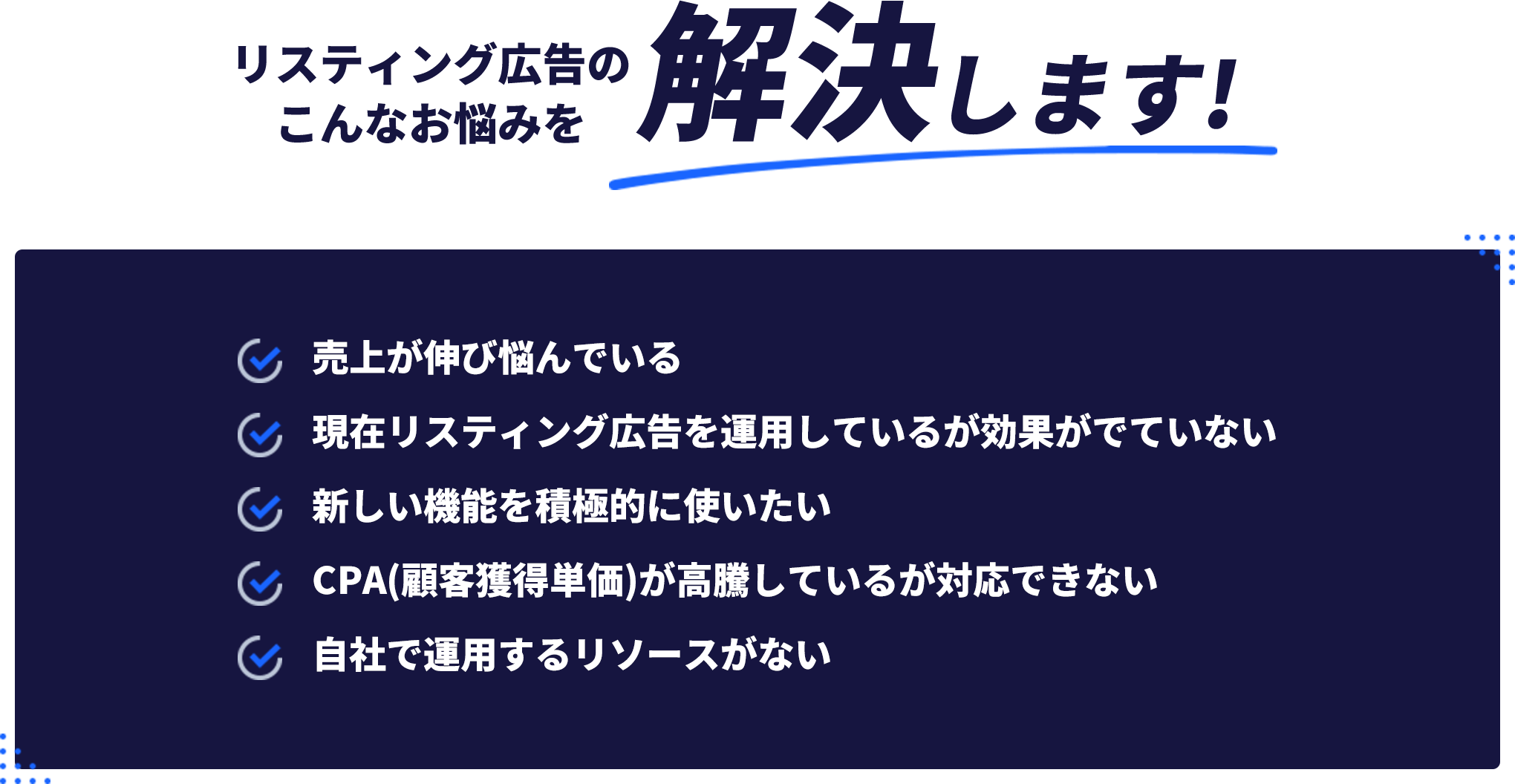 リスティング広告のこんなお悩みを解決します!・売上が伸び悩んでいる・現在リスティング広告を運用しているがこうががでていない・新しい機能を積極的に使いたい・CPA（顧客獲得単価）が高騰しているが対応できない・自社で運用するリソースがない