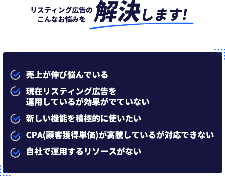 リスティング広告のこんなお悩みを解決します!・売上が伸び悩んでいる・現在リスティング広告を運用しているがこうががでていない・新しい機能を積極的に使いたい・CPA（顧客獲得単価）が高騰しているが対応できない・自社で運用するリソースがない